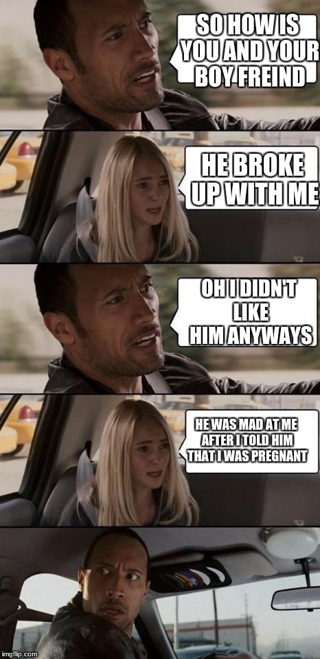 the rock driving | SO HOW IS YOU AND YOUR BOY FREIND; HE BROKE UP WITH ME; OH I DIDN'T LIKE HIM ANYWAYS; HE WAS MAD AT ME AFTER I TOLD HIM THAT I WAS PREGNANT | image tagged in the rock driving | made w/ Imgflip meme maker