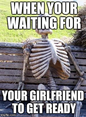 Waiting Skeleton Meme | WHEN YOUR WAITING FOR; YOUR GIRLFRIEND TO GET READY | image tagged in memes,waiting skeleton | made w/ Imgflip meme maker