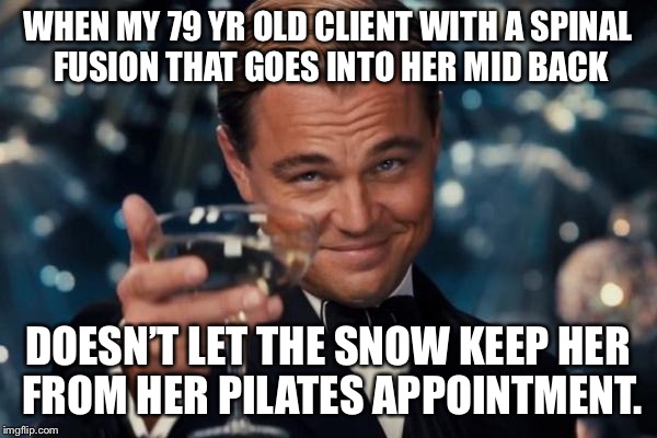 Leonardo Dicaprio Cheers Meme | WHEN MY 79 YR OLD CLIENT WITH A SPINAL FUSION THAT GOES INTO HER MID BACK; DOESN’T LET THE SNOW KEEP HER FROM HER PILATES APPOINTMENT. | image tagged in memes,leonardo dicaprio cheers | made w/ Imgflip meme maker