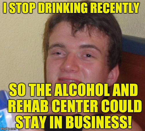 10 Guy | I STOP DRINKING RECENTLY; SO THE ALCOHOL AND REHAB CENTER COULD STAY IN BUSINESS! | image tagged in memes,10 guy | made w/ Imgflip meme maker