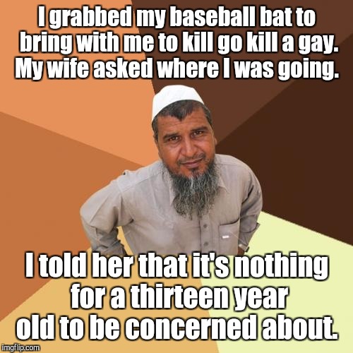 I grabbed my baseball bat to bring with me to kill go kill a gay. My wife asked where I was going. I told her that it's nothing for a thirte | made w/ Imgflip meme maker