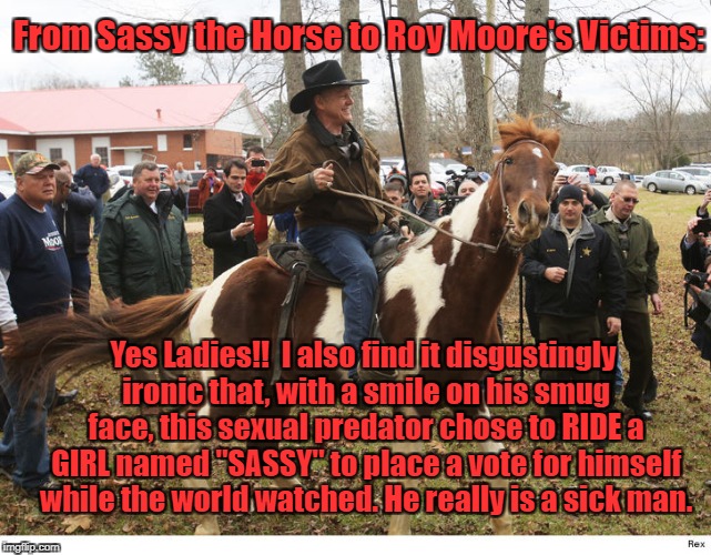Moore Sassy | From Sassy the Horse to Roy Moore's Victims:; Yes Ladies!!  I also find it disgustingly ironic that, with a smile on his smug face, this sexual predator chose to RIDE a GIRL named "SASSY" to place a vote for himself while the world watched. He really is a sick man. | image tagged in moore sassy | made w/ Imgflip meme maker