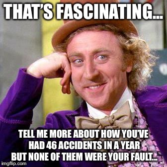 Willy Wonka Blank | THAT’S FASCINATING... TELL ME MORE ABOUT HOW YOU’VE HAD 46 ACCIDENTS IN A YEAR BUT NONE OF THEM WERE YOUR FAULT... | image tagged in willy wonka blank | made w/ Imgflip meme maker