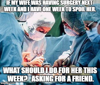 Heart surgery | IF MY WIFE WAS HAVING SURGERY NEXT WEEK AND I HAVE ONE WEEK TO SPOIL HER. WHAT SHOULD I DO FOR HER THIS WEEK? 
 ASKING FOR A FRIEND. | image tagged in heart surgery | made w/ Imgflip meme maker