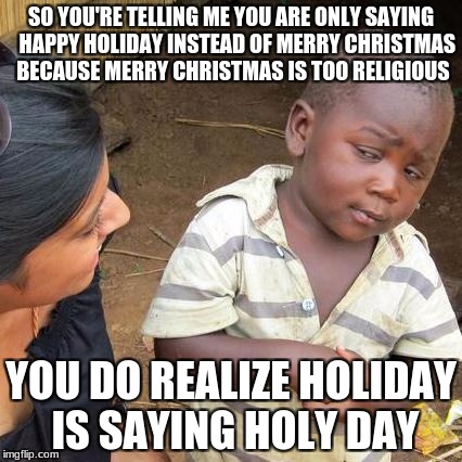 Third World Skeptical Kid Meme | SO YOU'RE TELLING ME YOU ARE ONLY SAYING 
 HAPPY HOLIDAY INSTEAD OF MERRY CHRISTMAS BECAUSE MERRY CHRISTMAS IS TOO RELIGIOUS; YOU DO REALIZE HOLIDAY IS SAYING HOLY DAY | image tagged in memes,third world skeptical kid | made w/ Imgflip meme maker