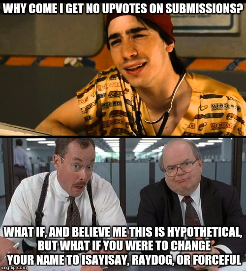 Why come I get no upvotes? | WHY COME I GET NO UPVOTES ON SUBMISSIONS? WHAT IF, AND BELIEVE ME THIS IS HYPOTHETICAL, BUT WHAT IF YOU WERE TO CHANGE YOUR NAME TO ISAYISAY, RAYDOG, OR FORCEFUL | image tagged in raydog,forceful,isayisay,idiocracy,office space,upvotes | made w/ Imgflip meme maker