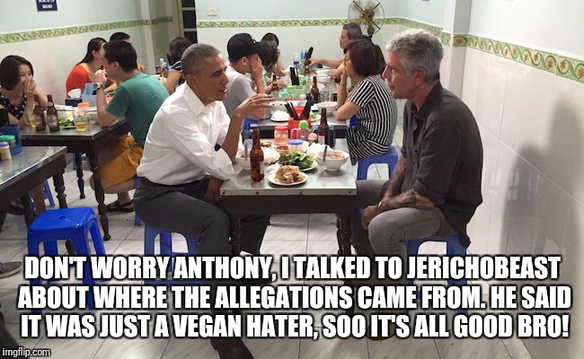 Crew Gainzzz | DON'T WORRY ANTHONY, I TALKED TO JERICHOBEAST ABOUT WHERE THE ALLEGATIONS CAME FROM. HE SAID IT WAS JUST A VEGAN HATER, SOO IT'S ALL GOOD BRO! | image tagged in barack obama,vegan,comedy | made w/ Imgflip meme maker