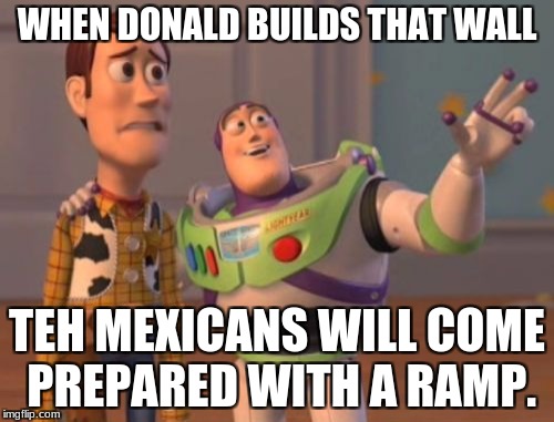 X, X Everywhere Meme | WHEN DONALD BUILDS THAT WALL; TEH MEXICANS WILL COME PREPARED WITH A RAMP. | image tagged in memes,x x everywhere | made w/ Imgflip meme maker