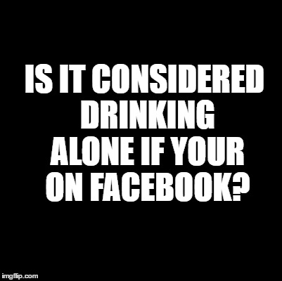 Drinking Alone | IS IT CONSIDERED DRINKING ALONE
IF YOUR ON FACEBOOK? | image tagged in facebook,funny memes,humor | made w/ Imgflip meme maker