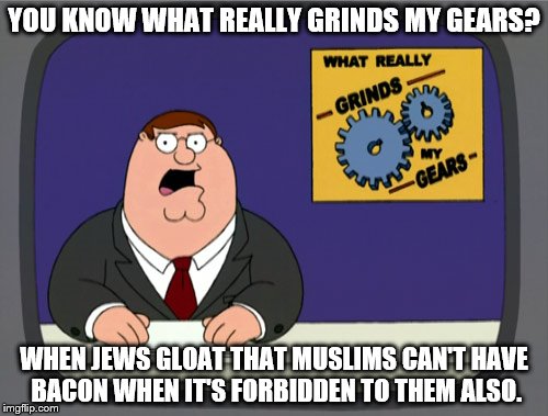 Peter Griffin News Meme | YOU KNOW WHAT REALLY GRINDS MY GEARS? WHEN JEWS GLOAT THAT MUSLIMS CAN'T HAVE BACON WHEN IT'S FORBIDDEN TO THEM ALSO. | image tagged in memes,peter griffin news | made w/ Imgflip meme maker
