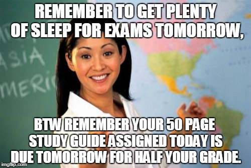 Screw it I'm moving to Canada. | REMEMBER TO GET PLENTY OF SLEEP FOR EXAMS TOMORROW, BTW REMEMBER YOUR 50 PAGE STUDY GUIDE ASSIGNED TODAY IS DUE TOMORROW FOR HALF YOUR GRADE. | image tagged in memes,unhelpful high school teacher,exams,homework | made w/ Imgflip meme maker