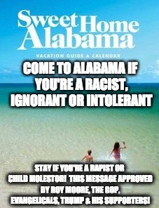 roy moore child molestor | COME TO ALABAMA IF YOU'RE A RACIST, IGNORANT OR INTOLERANT; STAY IF YOU'RE A RAPIST OR CHILD MOLESTOR!  THIS MESSAGE APPROVED BY ROY MOORE, THE GOP, EVANGELICALS, TRUMP & HIS SUPPORTERS! | image tagged in roy moore,gop,trump,racists,alabama,evangelicals | made w/ Imgflip meme maker