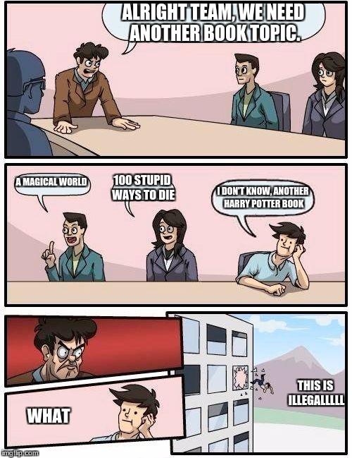 Boardroom Meeting Suggestion | ALRIGHT TEAM, WE NEED ANOTHER BOOK TOPIC. A MAGICAL WORLD; 100 STUPID WAYS TO DIE; I DON'T KNOW, ANOTHER HARRY POTTER BOOK; THIS IS ILLEGALLLLL; WHAT | image tagged in memes,boardroom meeting suggestion | made w/ Imgflip meme maker