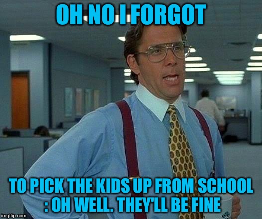 That Would Be Great Meme | OH NO I FORGOT; TO PICK THE KIDS UP FROM SCHOOL : OH WELL. THEY'LL BE FINE | image tagged in memes,that would be great | made w/ Imgflip meme maker