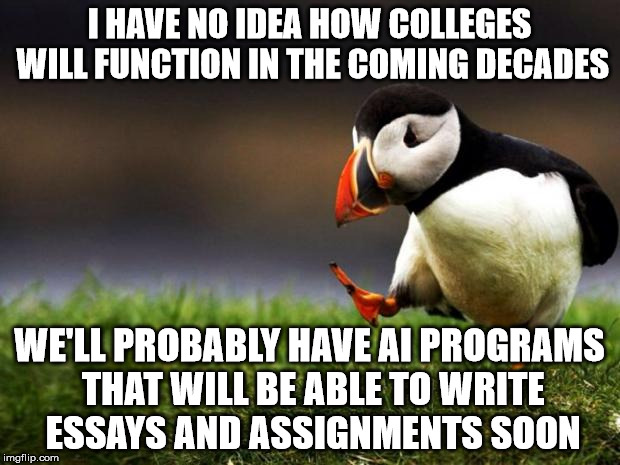 Unpopular Opinion Puffin Meme | I HAVE NO IDEA HOW COLLEGES WILL FUNCTION IN THE COMING DECADES; WE'LL PROBABLY HAVE AI PROGRAMS THAT WILL BE ABLE TO WRITE ESSAYS AND ASSIGNMENTS SOON | image tagged in memes,unpopular opinion puffin | made w/ Imgflip meme maker