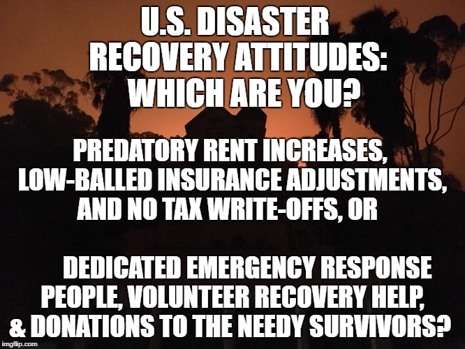 U.S. DISASTER RECOVERY ATTITUDES:   WHICH ARE YOU? PREDATORY RENT INCREASES, LOW-BALLED INSURANCE ADJUSTMENTS, AND NO TAX WRITE-OFFS, OR                                        
DEDICATED EMERGENCY RESPONSE PEOPLE, VOLUNTEER RECOVERY HELP, & DONATIONS TO THE NEEDY SURVIVORS? | image tagged in tax cuts,fires,hurricane,snowflakes,deplorable,california | made w/ Imgflip meme maker