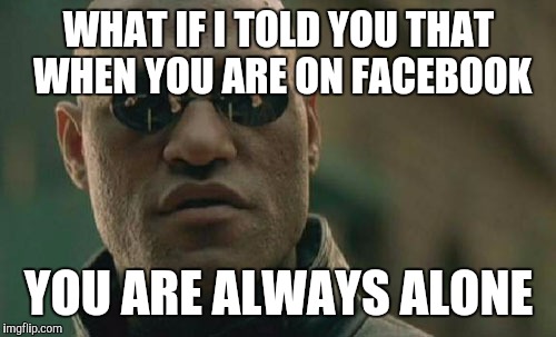 Matrix Morpheus Meme | WHAT IF I TOLD YOU THAT WHEN YOU ARE ON FACEBOOK YOU ARE ALWAYS ALONE | image tagged in memes,matrix morpheus | made w/ Imgflip meme maker