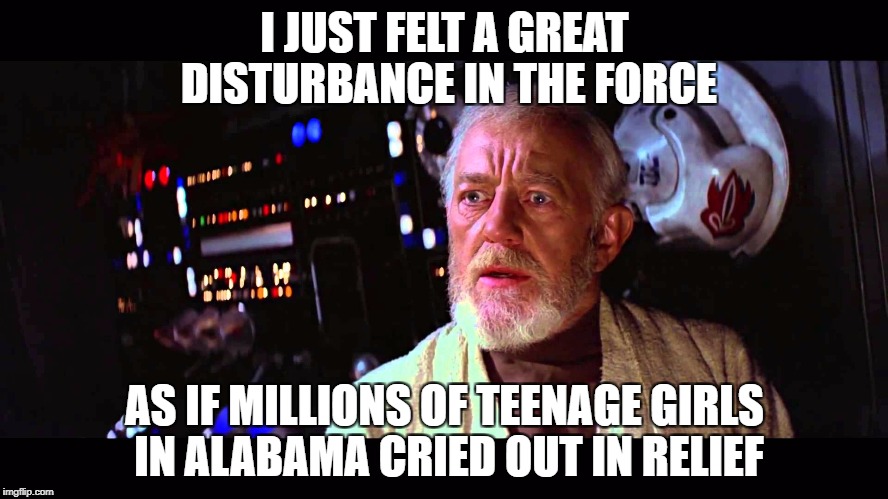 I just felt a great disturbance in the force as if millions of teenage girls cried out in relief | I JUST FELT A GREAT DISTURBANCE IN THE FORCE; AS IF MILLIONS OF TEENAGE GIRLS IN ALABAMA CRIED OUT IN RELIEF | image tagged in i just felt a great disturbance in the force,obi wan,alabama election,roy moore,alabama | made w/ Imgflip meme maker