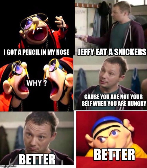 Jeffy | JEFFY EAT A SNICKERS; I GOT A PENCIL IN MY NOSE; CAUSE YOU ARE NOT YOUR SELF WHEN YOU ARE HUNGRY; BETTER; BETTER | image tagged in snickers | made w/ Imgflip meme maker