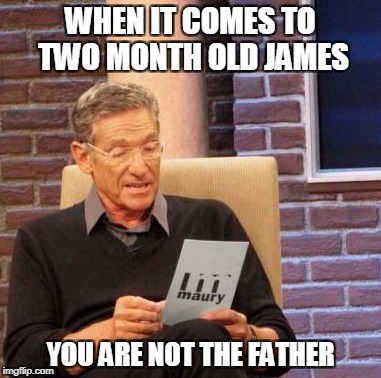 Maury Lie Detector Meme | WHEN IT COMES TO TWO MONTH OLD JAMES; YOU ARE NOT THE FATHER | image tagged in memes,maury lie detector | made w/ Imgflip meme maker