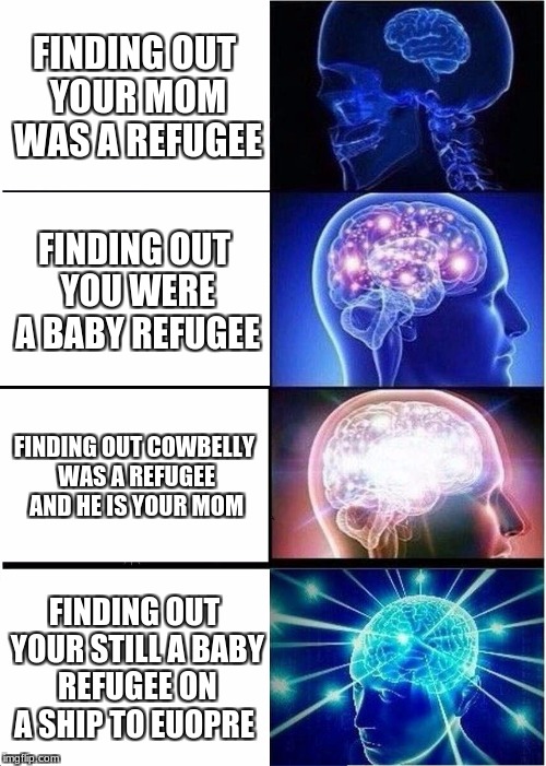 Expanding Brain Meme | FINDING OUT YOUR MOM WAS A REFUGEE; FINDING OUT YOU WERE A BABY REFUGEE; FINDING OUT COWBELLY WAS A REFUGEE AND HE IS YOUR MOM; FINDING OUT YOUR STILL A BABY REFUGEE ON A SHIP TO EUOPRE | image tagged in memes,expanding brain | made w/ Imgflip meme maker