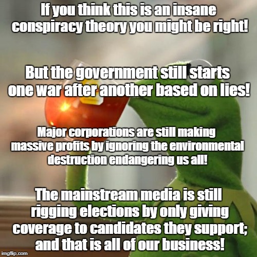 But That's None Of My Business Meme | If you think this is an insane conspiracy theory you might be right! But the government still starts one war after another based on lies! Major corporations are still making massive profits by ignoring the environmental destruction endangering us all! The mainstream media is still rigging elections by only giving coverage to candidates they support; and that is all of our business! | image tagged in memes,but thats none of my business,kermit the frog | made w/ Imgflip meme maker