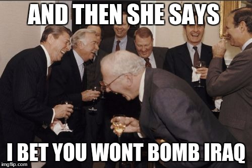 Laughing Men In Suits Meme | AND THEN SHE SAYS; I BET YOU WONT BOMB IRAQ | image tagged in memes,laughing men in suits | made w/ Imgflip meme maker