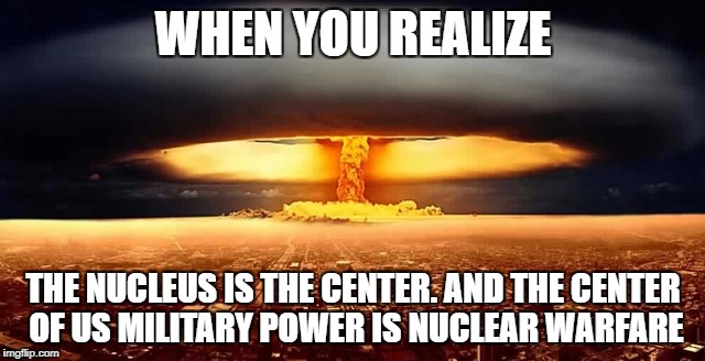 WHEN YOU REALIZE; THE NUCLEUS IS THE CENTER. AND THE CENTER OF US MILITARY POWER IS NUCLEAR WARFARE | image tagged in nuke | made w/ Imgflip meme maker