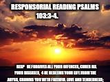 RESPONSORIAL READING PSALMS 103:3-4. RESP


HE FORGIVES ALL YOUR OFFENCES, CURES ALL YOUR DISEASES,

4 HE REDEEMS YOUR LIFE FROM THE ABYSS, CROWNS YOU WITH FAITHFUL LOVE AND TENDERNESS; | made w/ Imgflip meme maker