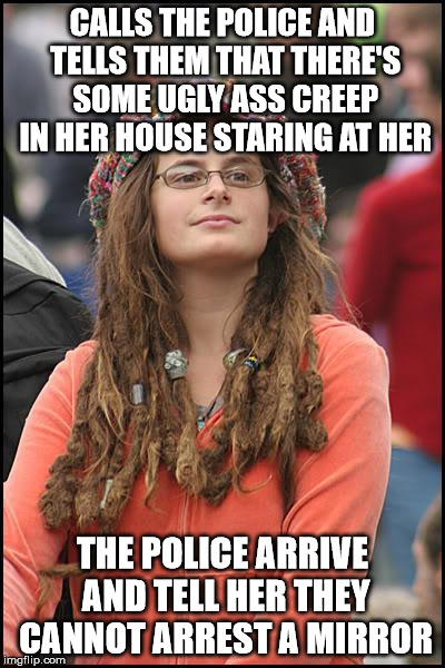 College Liberal | CALLS THE POLICE AND TELLS THEM THAT THERE'S SOME UGLY ASS CREEP IN HER HOUSE STARING AT HER; THE POLICE ARRIVE AND TELL HER THEY CANNOT ARREST A MIRROR | image tagged in memes,college liberal | made w/ Imgflip meme maker