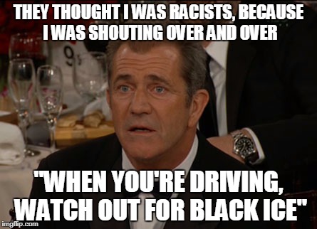 Confused Mel Gibson Meme | THEY THOUGHT I WAS RACISTS, BECAUSE I WAS SHOUTING OVER AND OVER; "WHEN YOU'RE DRIVING, WATCH OUT FOR BLACK ICE" | image tagged in memes,confused mel gibson | made w/ Imgflip meme maker
