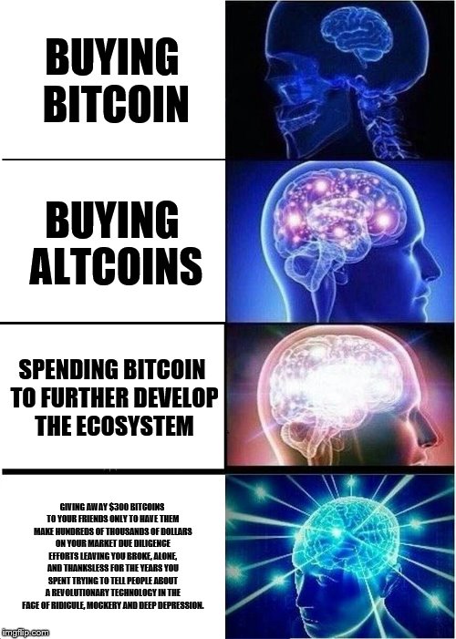 Expanding Brain Meme | BUYING BITCOIN; BUYING ALTCOINS; SPENDING BITCOIN TO FURTHER DEVELOP THE ECOSYSTEM; GIVING AWAY $300 BITCOINS TO YOUR FRIENDS ONLY TO HAVE THEM MAKE HUNDREDS OF THOUSANDS OF DOLLARS ON YOUR MARKET DUE DILIGENCE EFFORTS LEAVING YOU BROKE, ALONE, AND THANKSLESS FOR THE YEARS YOU SPENT TRYING TO TELL PEOPLE ABOUT A REVOLUTIONARY TECHNOLOGY IN THE FACE OF RIDICULE, MOCKERY AND DEEP DEPRESSION. | image tagged in memes,expanding brain | made w/ Imgflip meme maker