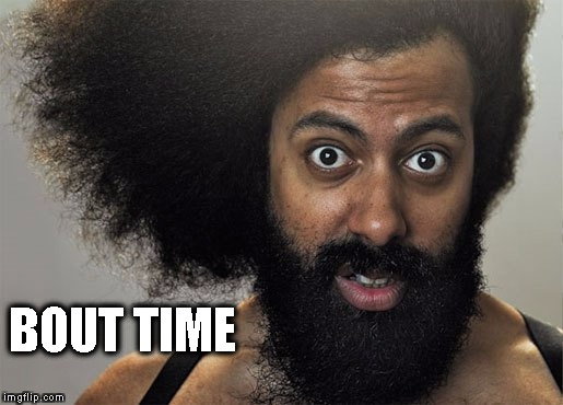Bout Time
 | BOUT TIME | image tagged in about time,reggie watts,op delivers | made w/ Imgflip meme maker