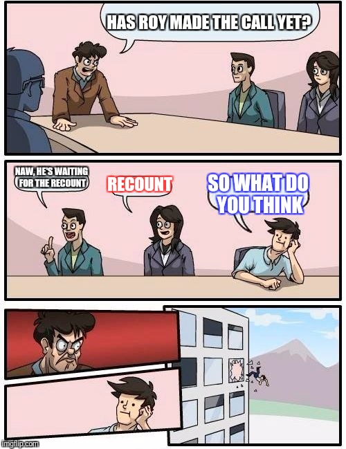 Boardroom Meeting Suggestion Meme | HAS ROY MADE THE CALL YET? NAW, HE'S WAITING FOR THE RECOUNT; RECOUNT; SO WHAT DO YOU THINK | image tagged in memes,boardroom meeting suggestion | made w/ Imgflip meme maker
