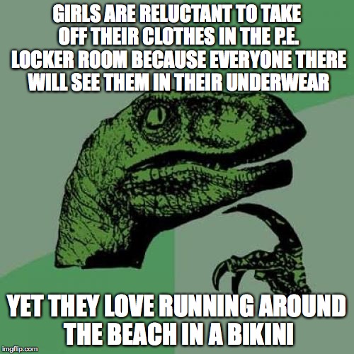 Philosoraptor Meme | GIRLS ARE RELUCTANT TO TAKE OFF THEIR CLOTHES IN THE P.E. LOCKER ROOM BECAUSE EVERYONE THERE WILL SEE THEM IN THEIR UNDERWEAR; YET THEY LOVE RUNNING AROUND THE BEACH IN A BIKINI | image tagged in memes,philosoraptor | made w/ Imgflip meme maker