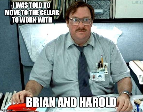 I Was Told There Would Be Meme | I WAS TOLD TO MOVE TO THE CELLAR TO WORK WITH; BRIAN AND HAROLD | image tagged in memes,i was told there would be | made w/ Imgflip meme maker