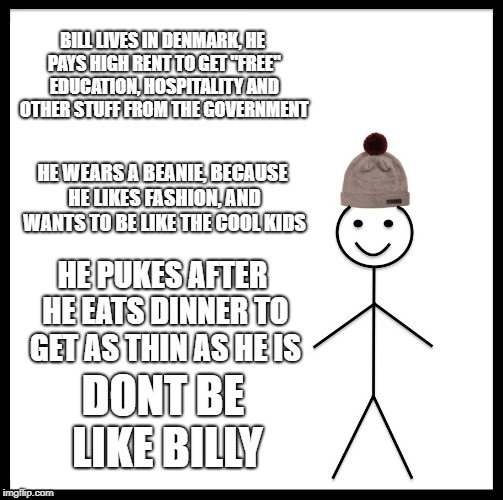 Be Like Bill Meme | BILL LIVES IN DENMARK, HE PAYS HIGH RENT TO GET "FREE" EDUCATION, HOSPITALITY AND OTHER STUFF FROM THE GOVERNMENT; HE WEARS A BEANIE, BECAUSE HE LIKES FASHION, AND WANTS TO BE LIKE THE COOL KIDS; HE PUKES AFTER HE EATS DINNER TO GET AS THIN AS HE IS; DONT BE LIKE BILLY | image tagged in memes,be like bill | made w/ Imgflip meme maker