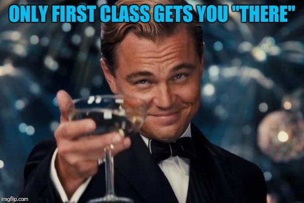 Leonardo Dicaprio Cheers Meme | ONLY FIRST CLASS GETS YOU "THERE" | image tagged in memes,leonardo dicaprio cheers | made w/ Imgflip meme maker