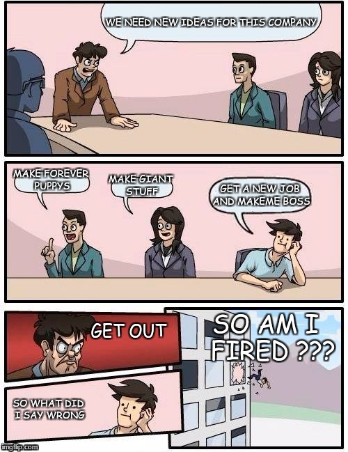 Boardroom Meeting Suggestion Meme | WE NEED NEW IDEAS FOR THIS COMPANY; MAKE FOREVER PUPPYS; MAKE GIANT STUFF; GET A NEW JOB AND MAKEME BOSS; SO AM I  FIRED ??? GET OUT; SO WHAT DID I SAY WRONG | image tagged in memes,boardroom meeting suggestion | made w/ Imgflip meme maker