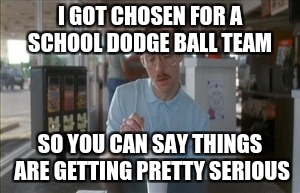 So I Guess You Can Say Things Are Getting Pretty Serious Meme | I GOT CHOSEN FOR A SCHOOL DODGE BALL TEAM; SO YOU CAN SAY THINGS ARE GETTING PRETTY SERIOUS | image tagged in memes,so i guess you can say things are getting pretty serious | made w/ Imgflip meme maker