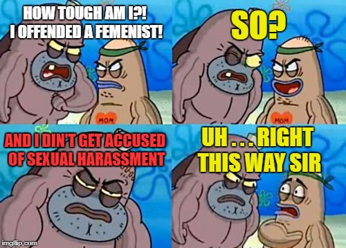 Impossible! | SO? HOW TOUGH AM I?! I OFFENDED A FEMENIST! AND I DIN'T GET ACCUSED OF SEXUAL HARASSMENT; UH . . . RIGHT THIS WAY SIR | image tagged in memes,how tough are you,funny,funny memes,feminism | made w/ Imgflip meme maker