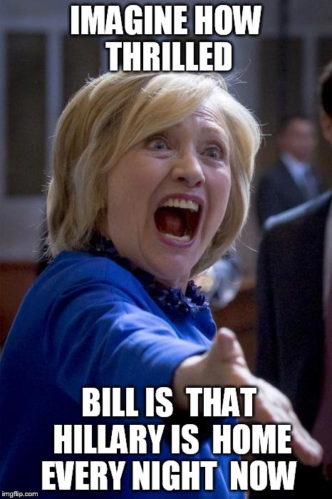 what the  FREAKIN FRUCK  HILLARY?  | IMAGINE HOW THRILLED; BILL IS  THAT  HILLARY IS  HOME  EVERY NIGHT  NOW | image tagged in wtf hillary,bill clinton,stoked   hillary,sketchy scary | made w/ Imgflip meme maker