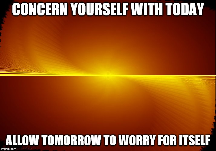CONCERN YOURSELF WITH TODAY; ALLOW TOMORROW TO WORRY FOR ITSELF | image tagged in love | made w/ Imgflip meme maker
