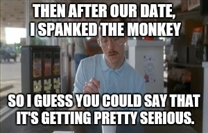 So I Guess You Can Say Things Are Getting Pretty Serious Meme | THEN AFTER OUR DATE, I SPANKED THE MONKEY; SO I GUESS YOU COULD SAY THAT IT'S GETTING PRETTY SERIOUS. | image tagged in memes,so i guess you can say things are getting pretty serious | made w/ Imgflip meme maker