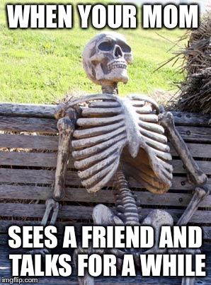 Waiting Skeleton Meme | WHEN YOUR MOM; SEES A FRIEND AND TALKS FOR A WHILE | image tagged in memes,waiting skeleton | made w/ Imgflip meme maker