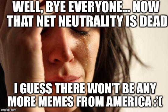 First World Problems | WELL, BYE EVERYONE... NOW THAT NET NEUTRALITY IS DEAD; I GUESS THERE WON’T BE ANY MORE MEMES FROM AMERICA :’( | image tagged in memes,first world problems | made w/ Imgflip meme maker
