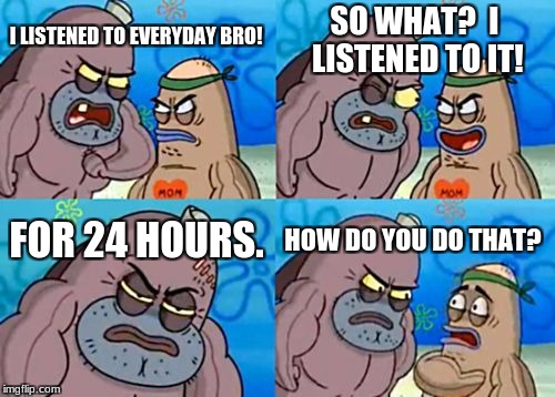 How Tough Are You Meme | SO WHAT?  I LISTENED TO IT! I LISTENED TO EVERYDAY BRO! FOR 24 HOURS. HOW DO YOU DO THAT? | image tagged in memes,how tough are you | made w/ Imgflip meme maker