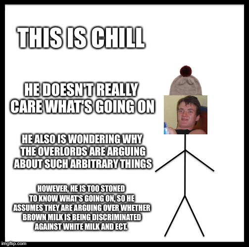 Be Like Bill Meme | THIS IS CHILL HE DOESN'T REALLY CARE WHAT'S GOING ON HE ALSO IS WONDERING WHY THE OVERLORDS ARE ARGUING ABOUT SUCH ARBITRARY THINGS HOWEVER, | image tagged in memes,be like bill | made w/ Imgflip meme maker