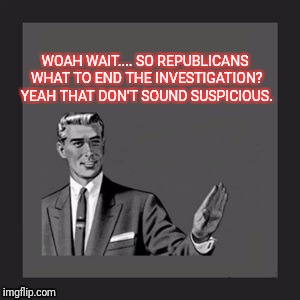 Kill Yourself Guy | WOAH WAIT.... SO REPUBLICANS WHAT TO END THE INVESTIGATION?  YEAH THAT DON'T SOUND SUSPICIOUS. | image tagged in memes,kill yourself guy | made w/ Imgflip meme maker