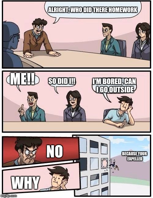 Boardroom Meeting Suggestion Meme | ALRIGHT, WHO DID THERE HOMEWORK; ME!! SO DID I!! I'M BORED, CAN I GO OUTSIDE; NO; BECAUSE YOUR EXPELLED; WHY | image tagged in memes,boardroom meeting suggestion | made w/ Imgflip meme maker